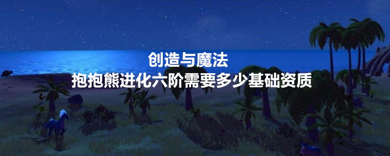 抱熊进化到六阶,进化所需的基本资质与7377